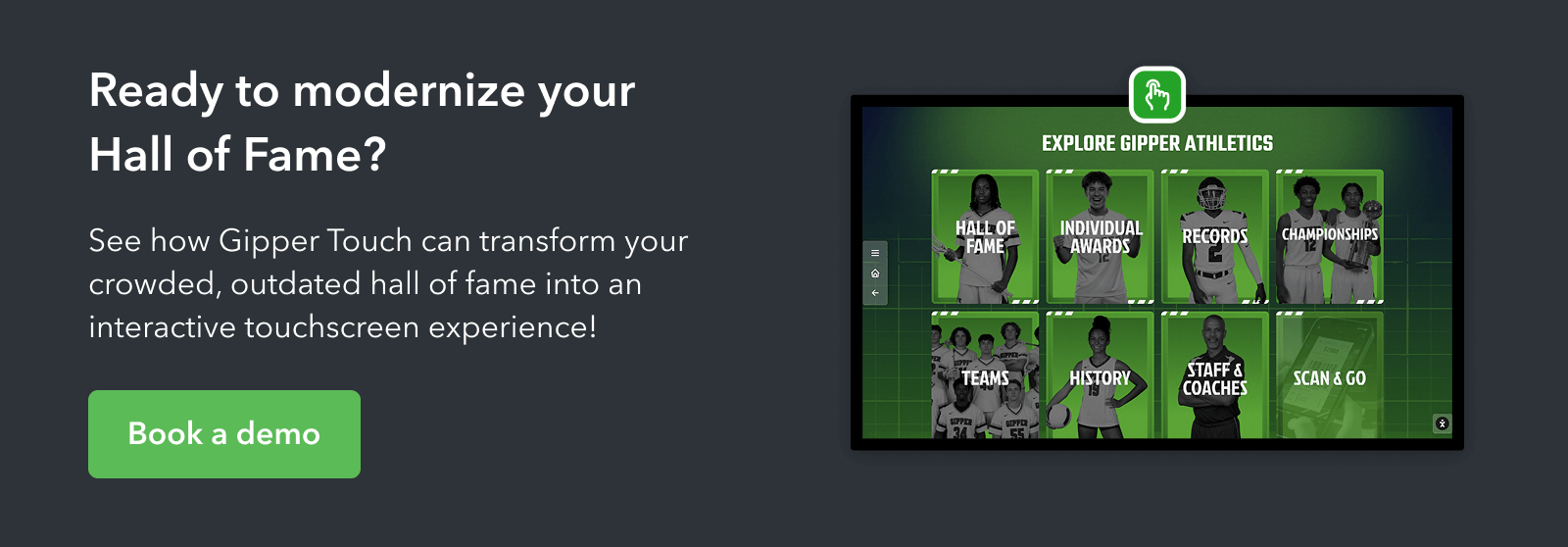 Ready to modernize your hall of fame? Click the image to book a demo to learn more about Gipper Touch's digital hall of fame, touchscreen interactive software.